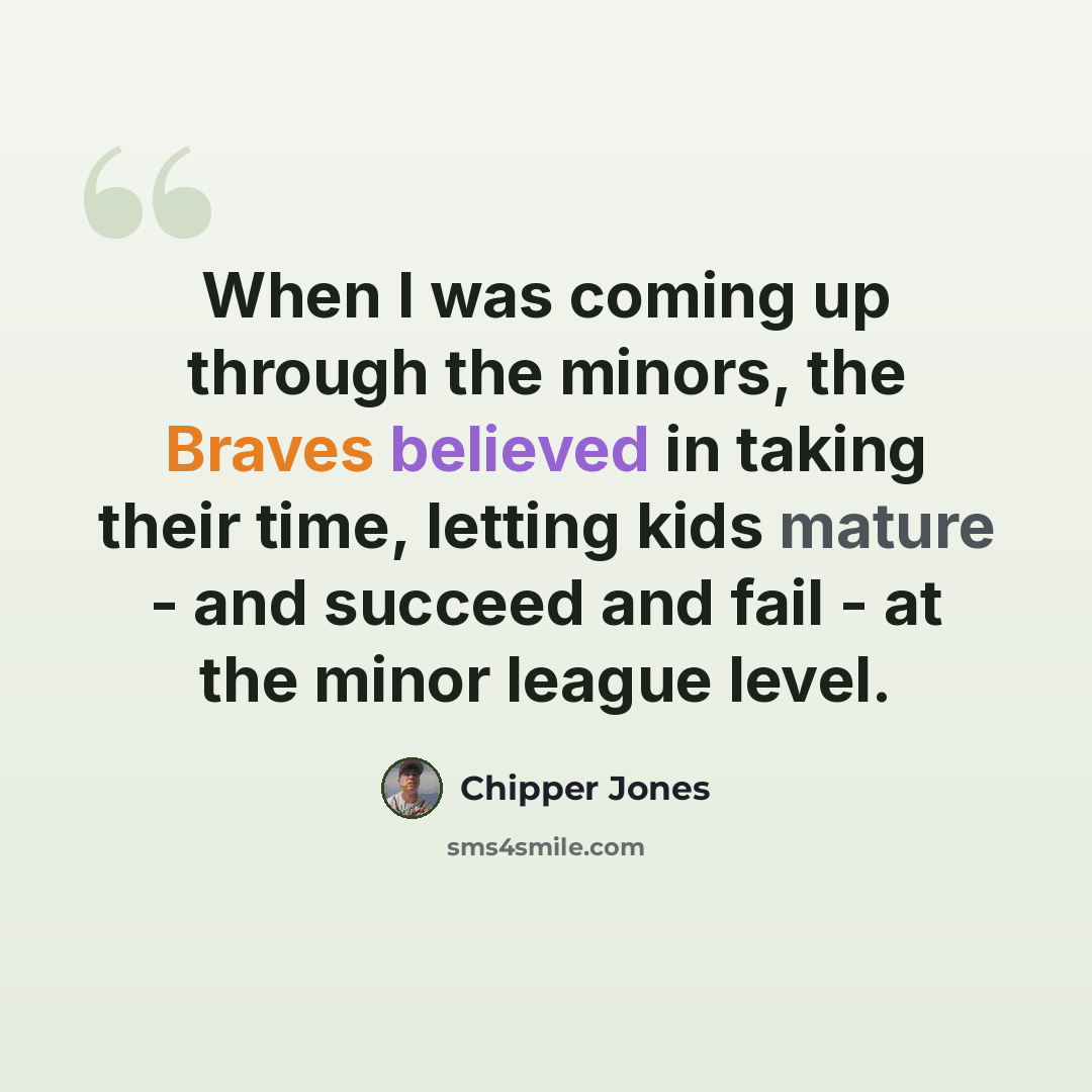 “When I was coming up through the minors, the Braves believed in taking their time, letting kids mature - and succeed and fail - at the minor league level.” quote by Chipper Jones