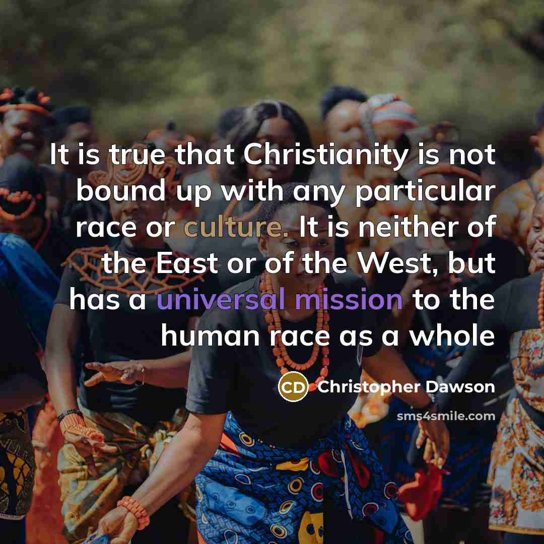 “It is true that Christianity is not bound up with any particular race or culture. It is neither of the East or of the West, but has a universal mission to the human race as a whole” quote by Christopher Dawson