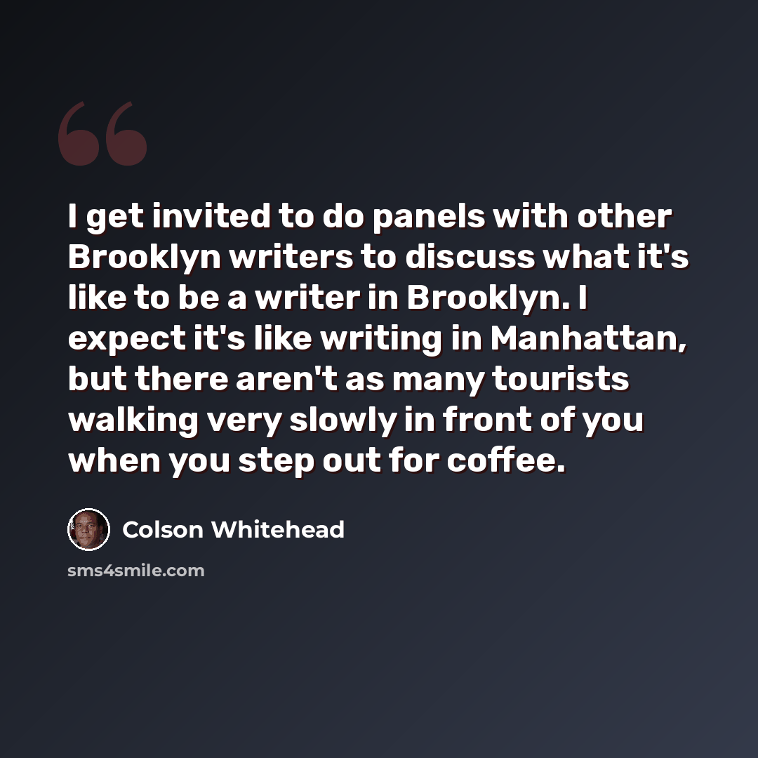 “I get invited to do panels with other Brooklyn writers to discuss what it's like to be a writer in Brooklyn. I expect it's like writing in Manhattan, but there aren't as many tourists walking very slowly in front of you when you step out for coffee.” quote by Colson Whitehead
