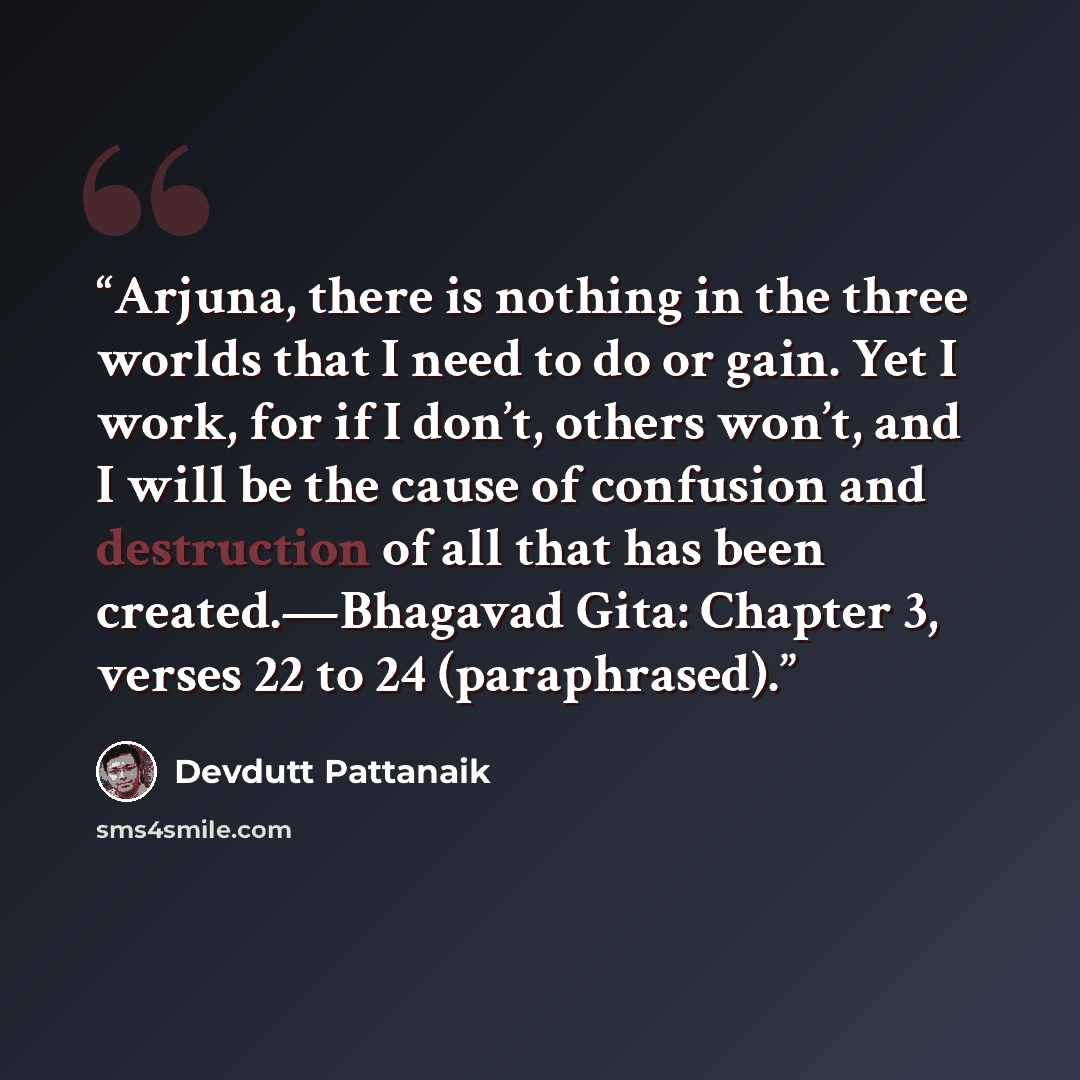 “Arjuna, there is nothing in the three worlds that I need to do or gain. Yet I work, for if I don’t, others won’t, and I will be the cause of confusion and destruction of all that has been created.—Bhagavad Gita: Chapter 3, verses 22 to 24 (paraphrased).” quote by Devdutt Pattanaik