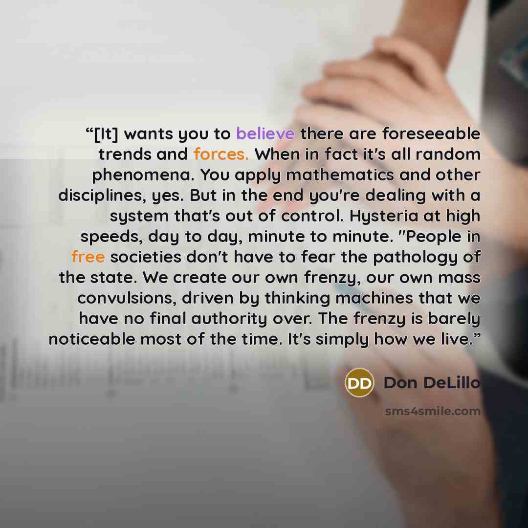 “[It] wants you to believe there are foreseeable trends and forces. When in fact it's all random phenomena. You apply mathematics and other disciplines, yes. But in the end you're dealing with a system that's out of control. Hysteria at high speeds, day to day, minute to minute. "People in free…” quote by Don DeLillo