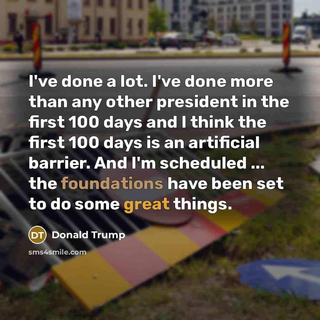 “I've done a lot. I've done more than any other president in the first 100 days and I think the first 100 days is an artificial barrier. And I'm scheduled ... the foundations have been set to do some great things.” quote by Donald Trump