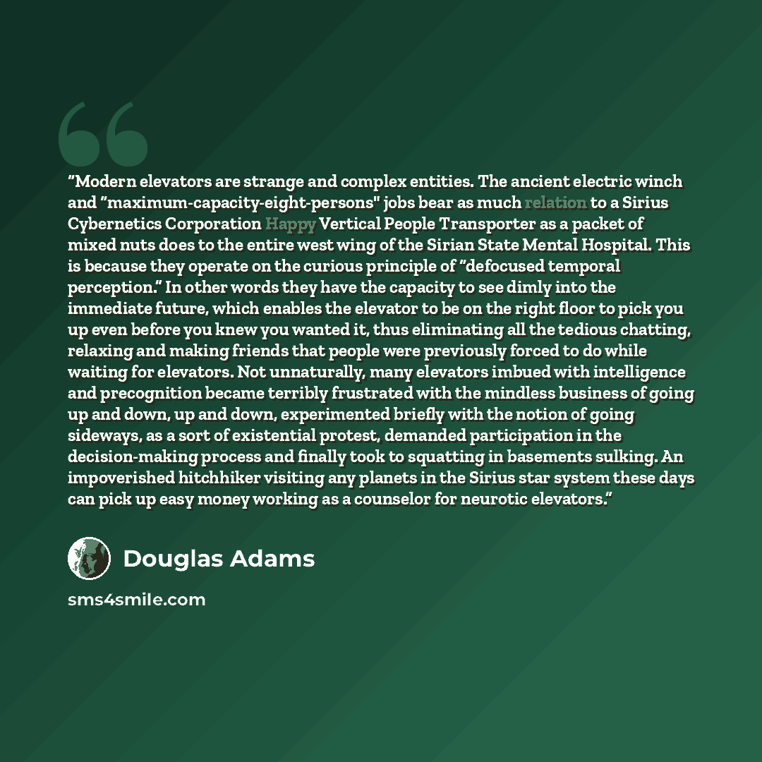 “Modern elevators are strange and complex entities. The ancient electric winch and “maximum-capacity-eight-persons" jobs bear as much relation to a Sirius Cybernetics Corporation Happy Vertical People Transporter as a packet of mixed nuts does to the entire west wing of the Sirian State Mental…” quote by Douglas Adams