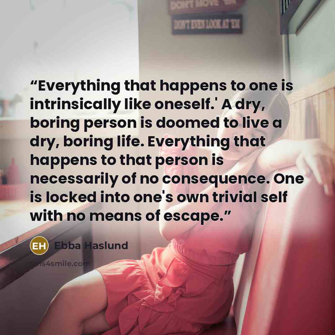 “Everything that happens to one is intrinsically like oneself.' A dry, boring person is doomed to live a dry, boring life. Everything that happens to that person is necessarily of no consequence. One is locked into one's own trivial self with no means of escape.” quote by Ebba Haslund