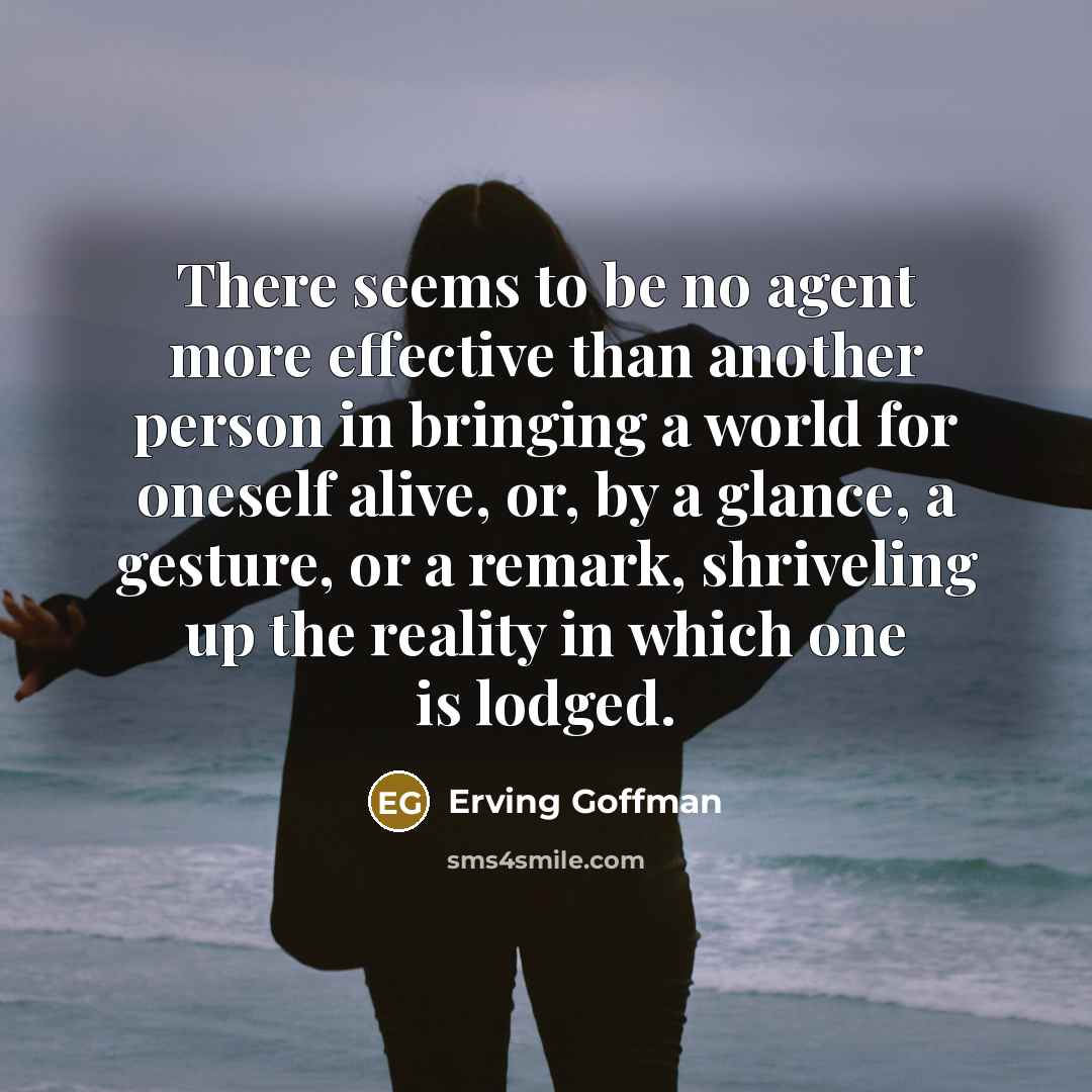 “There seems to be no agent more effective than another person in bringing a world for oneself alive, or, by a glance, a gesture, or a remark, shriveling up the reality in which one is lodged.” quote by Erving Goffman