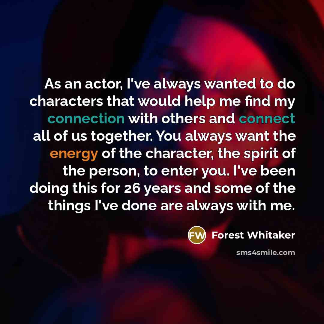 “As an actor, I've always wanted to do characters that would help me find my connection with others and connect all of us together. You always want the energy of the character, the spirit of the person, to enter you. I've been doing this for 26 years and some of the things I've done are always with…” quote by Forest Whitaker
