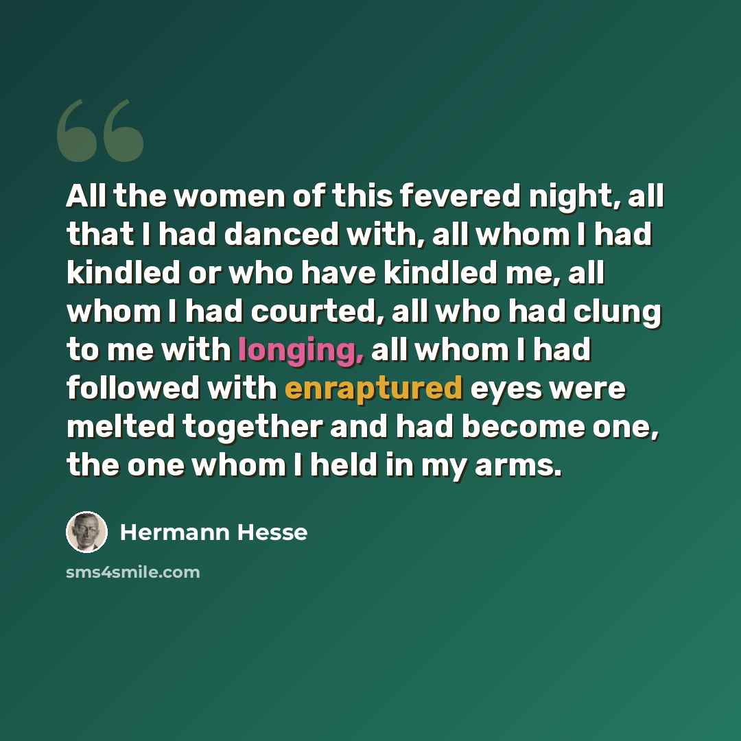 “All the women of this fevered night, all that I had danced with, all whom I had kindled or who have kindled me, all whom I had courted, all who had clung to me with longing, all whom I had followed with enraptured eyes were melted together and had become one, the one whom I held in my arms.” quote by Hermann Hesse