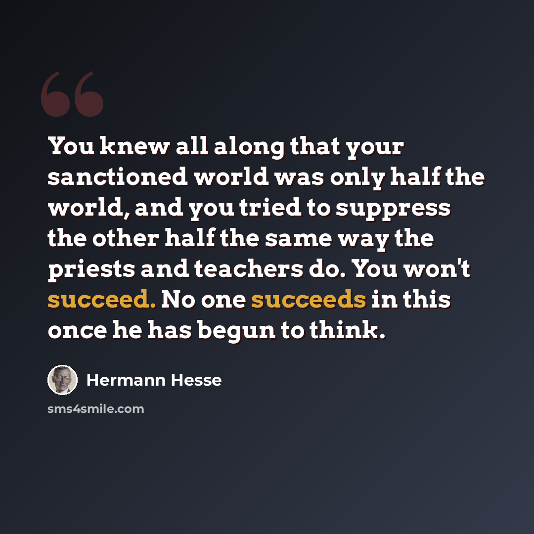 “You knew all along that your sanctioned world was only half the world, and you tried to suppress the other half the same way the priests and teachers do. You won't succeed. No one succeeds in this once he has begun to think.” quote by Hermann Hesse