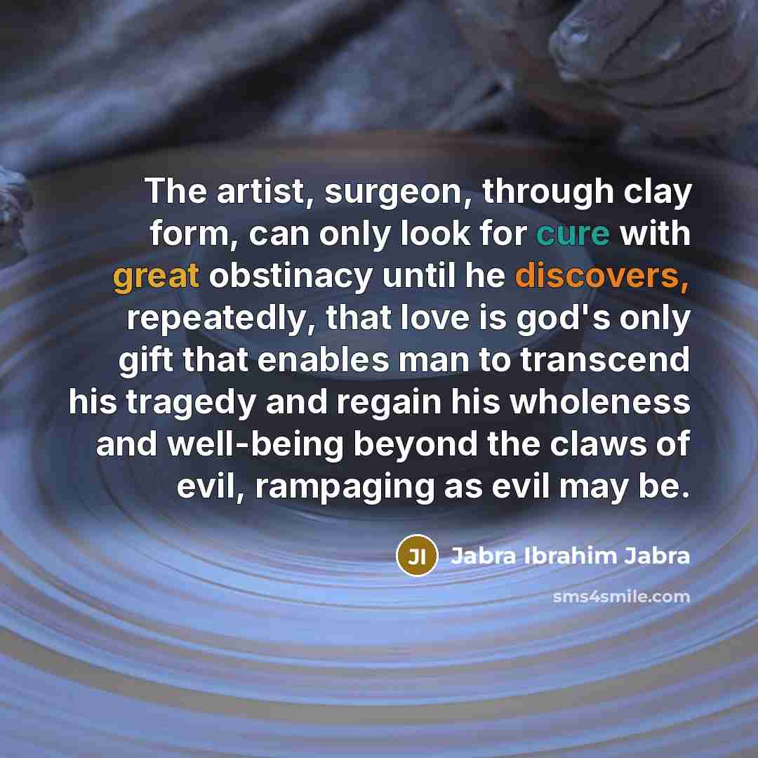 “The artist, surgeon, through clay form, can only look for cure with great obstinacy until he discovers, repeatedly, that love is god's only gift that enables man to transcend his tragedy and regain his wholeness and well-being beyond the claws of evil, rampaging as evil may be.” quote by Jabra Ibrahim Jabra
