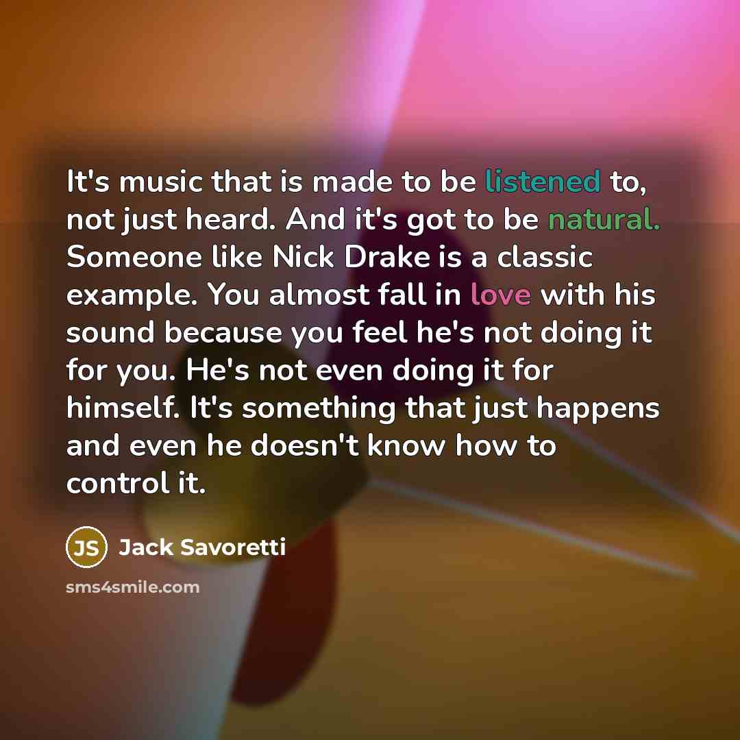 “It's music that is made to be listened to, not just heard. And it's got to be natural. Someone like Nick Drake is a classic example. You almost fall in love with his sound because you feel he's not doing it for you. He's not even doing it for himself. It's something that just happens and even he…” quote by Jack Savoretti