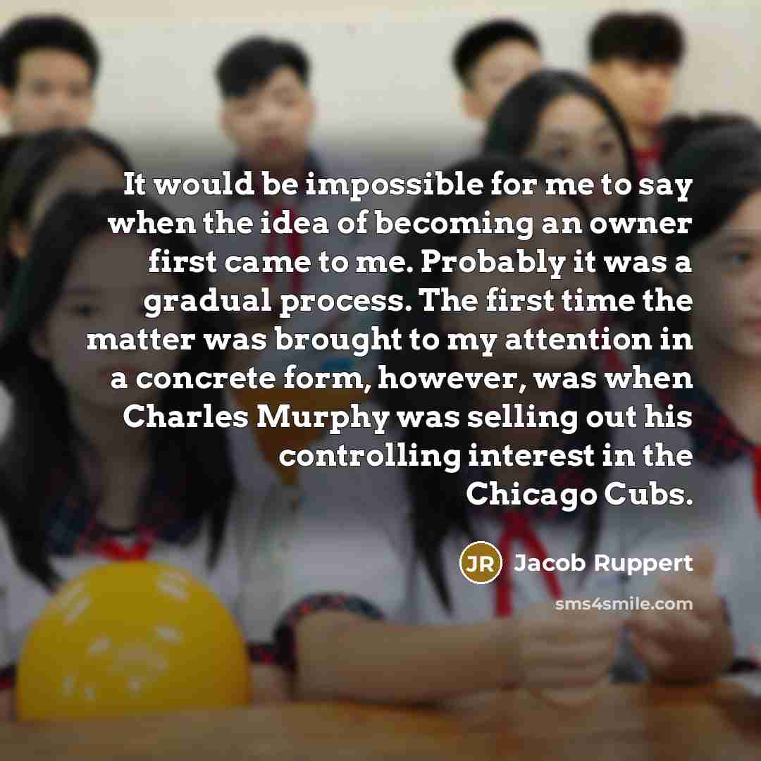 “It would be impossible for me to say when the idea of becoming an owner first came to me. Probably it was a gradual process. The first time the matter was brought to my attention in a concrete form, however, was when Charles Murphy was selling out his controlling interest in the Chicago Cubs.” quote by Jacob Ruppert