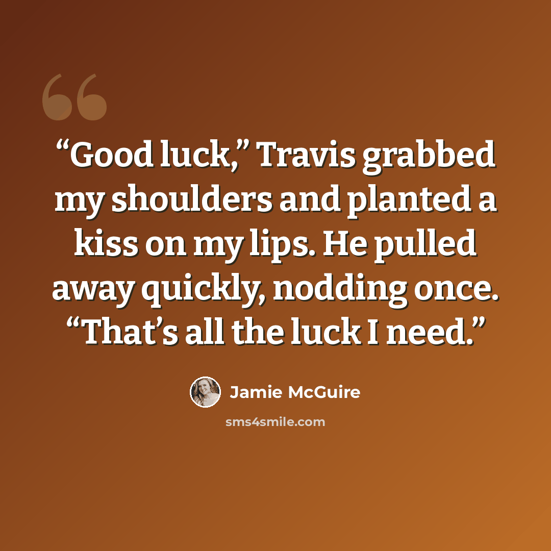 “Good luck,” Travis grabbed my shoulders and planted a kiss on my lips. He pulled away quickly, nodding once. “That’s all the luck I need.” quote by Jamie McGuire