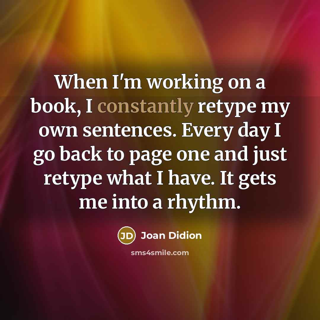 “When I'm working on a book, I constantly retype my own sentences. Every day I go back to page one and just retype what I have. It gets me into a rhythm.” quote by Joan Didion