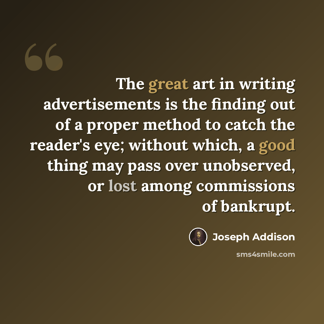 “The great art in writing advertisements is the finding out of a proper method to catch the reader's eye; without which, a good thing may pass over unobserved, or lost among commissions of bankrupt.” quote by Joseph Addison