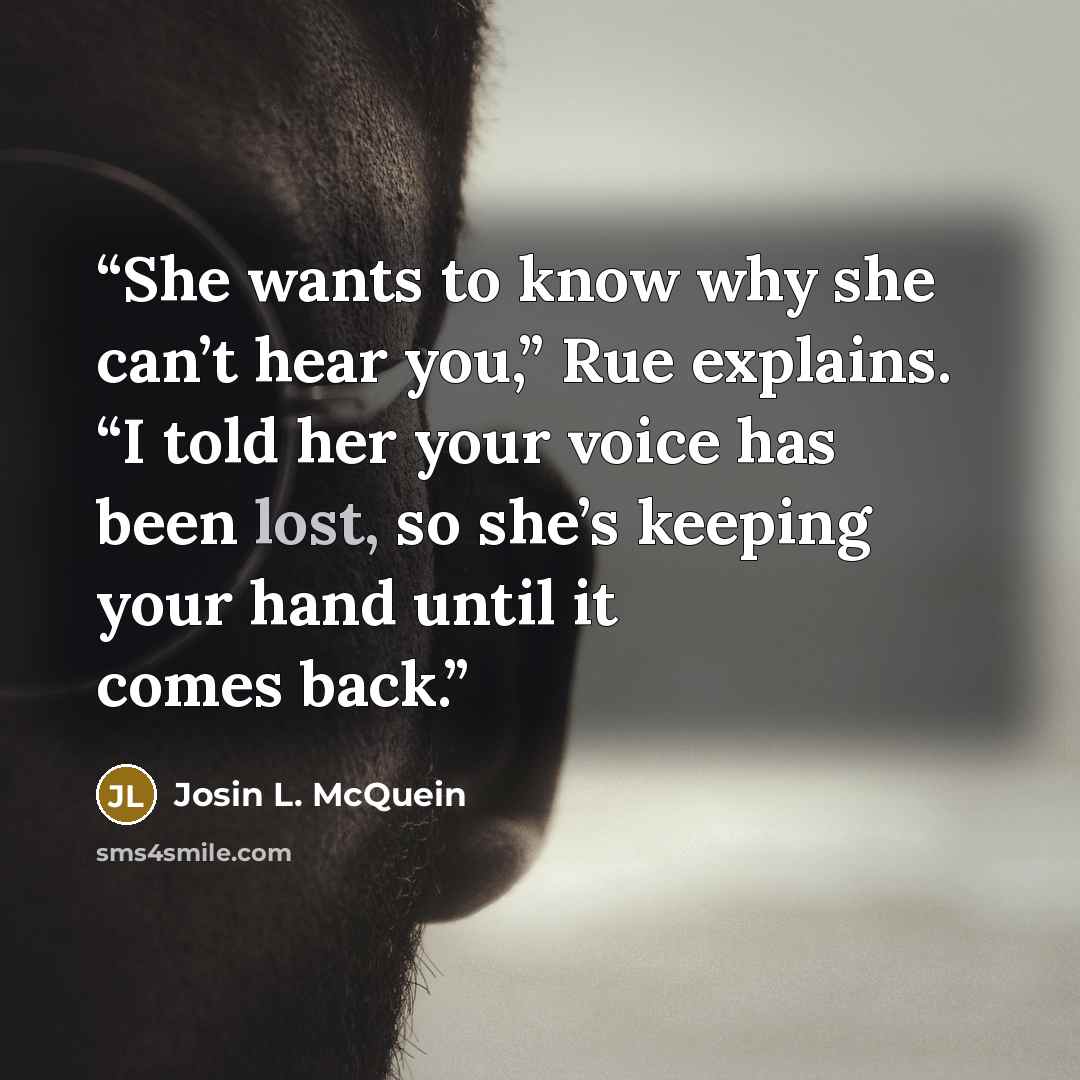 “She wants to know why she can’t hear you,” Rue explains. “I told her your voice has been lost, so she’s keeping your hand until it comes back.” quote by Josin L. McQuein