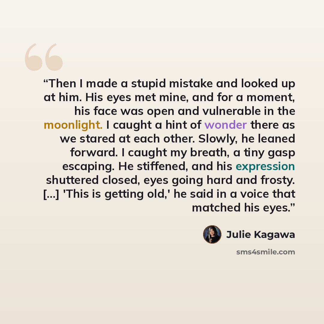 “Then I made a stupid mistake and looked up at him. His eyes met mine, and for a moment, his face was open and vulnerable in the moonlight. I caught a hint of wonder there as we stared at each other. Slowly, he leaned forward. I caught my breath, a tiny gasp escaping. He stiffened, and his…” quote by Julie Kagawa