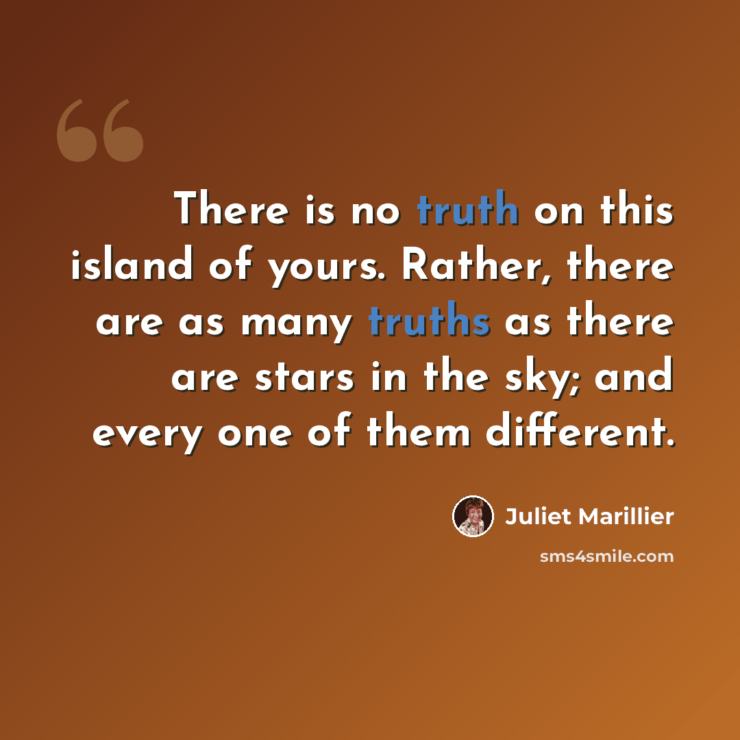 “There is no truth on this island of yours. Rather, there are as many truths as there are stars in the sky; and every one of them different.” quote by Juliet Marillier
