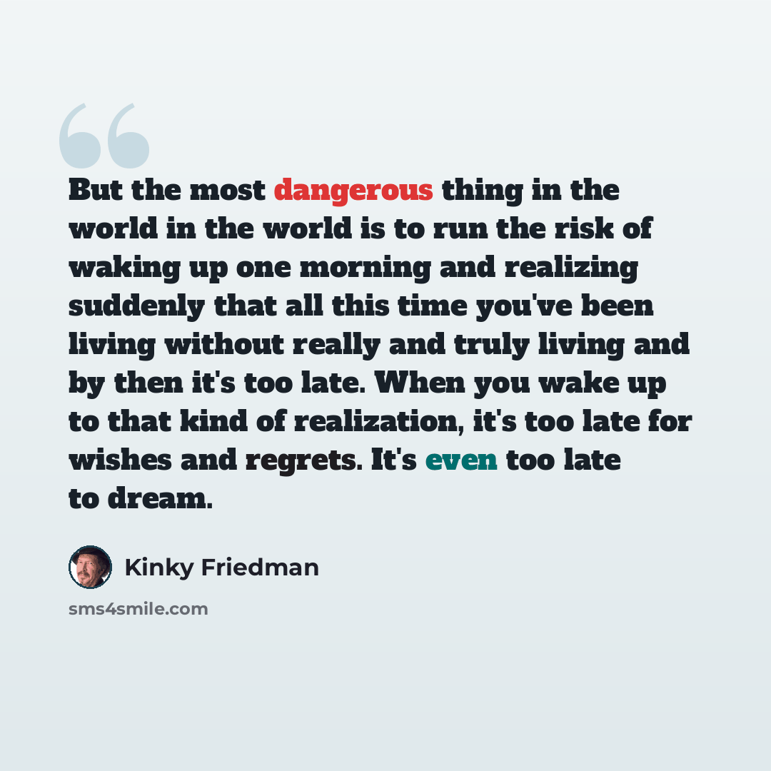 “But the most dangerous thing in the world in the world is to run the risk of waking up one morning and realizing suddenly that all this time you've been living without really and truly living and by then it's too late. When you wake up to that kind of realization, it's too late for wishes and…” quote by Kinky Friedman