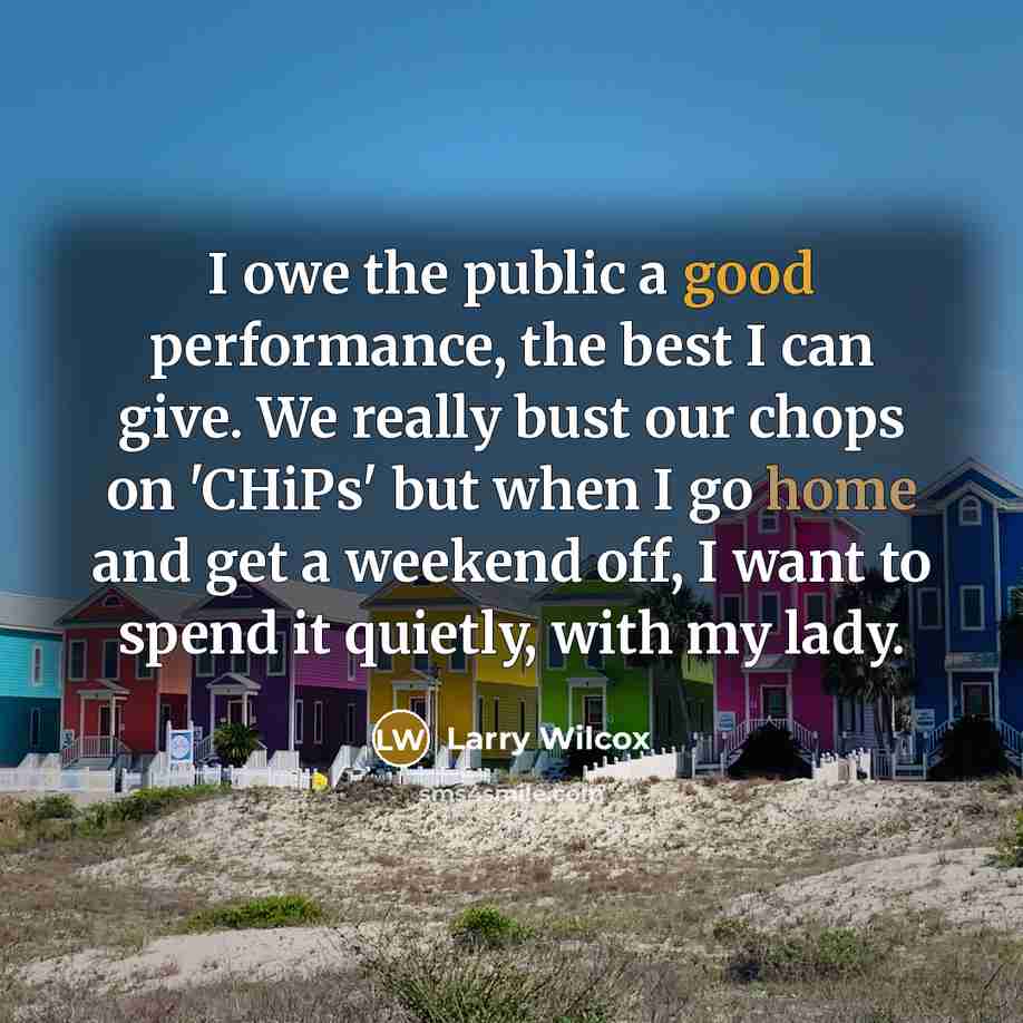 “I owe the public a good performance, the best I can give. We really bust our chops on 'CHiPs' but when I go home and get a weekend off, I want to spend it quietly, with my lady.” quote by Larry Wilcox