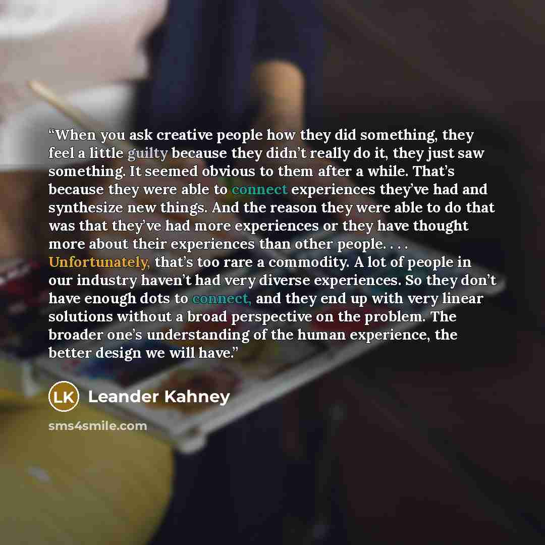“When you ask creative people how they did something, they feel a little guilty because they didn’t really do it, they just saw something. It seemed obvious to them after a while. That’s because they were able to connect experiences they’ve had and synthesize new things. And the reason they were…” quote by Leander Kahney