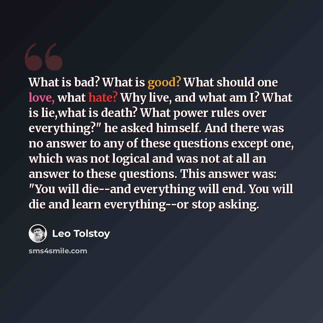 “What is bad? What is good? What should one love, what hate? Why live, and what am I? What is lie,what is death? What power rules over everything?" he asked himself. And there was no answer to any of these questions except one, which was not logical and was not at all an answer to these questions…” quote by Leo Tolstoy