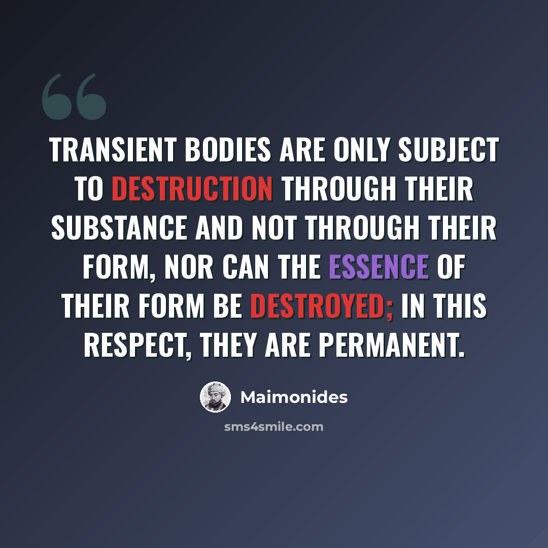“Transient bodies are only subject to destruction through their substance and not through their form, nor can the essence of their form be destroyed; in this respect, they are permanent.” quote by Maimonides