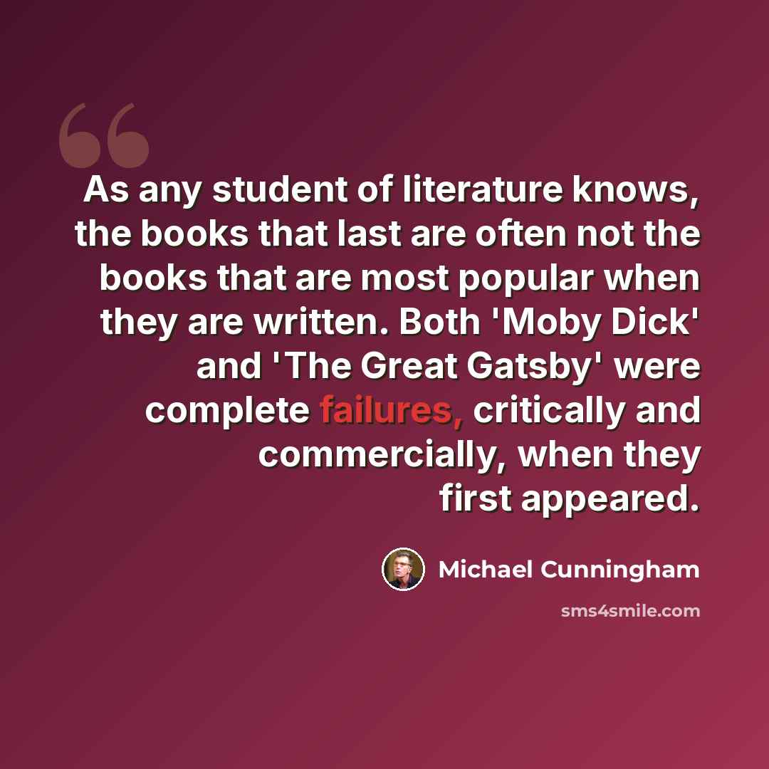 “As any student of literature knows, the books that last are often not the books that are most popular when they are written. Both 'Moby Dick' and 'The Great Gatsby' were complete failures, critically and commercially, when they first appeared.” quote by Michael Cunningham