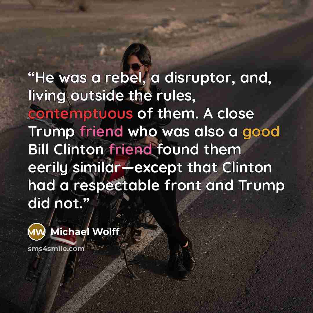 “He was a rebel, a disruptor, and, living outside the rules, contemptuous of them. A close Trump friend who was also a good Bill Clinton friend found them eerily similar—except that Clinton had a respectable front and Trump did not.” quote by Michael Wolff