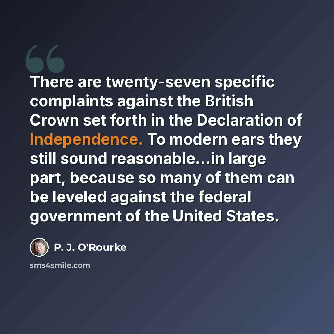 “There are twenty-seven specific complaints against the British Crown set forth in the Declaration of Independence. To modern ears they still sound reasonable...in large part, because so many of them can be leveled against the federal government of the United States.” quote by P. J. O'Rourke