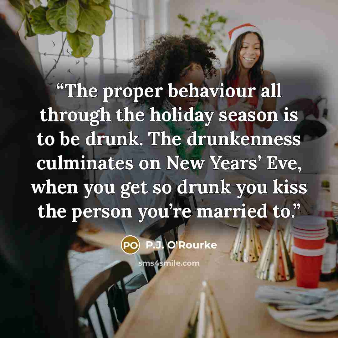 “The proper behaviour all through the holiday season is to be drunk. The drunkenness culminates on New Years’ Eve, when you get so drunk you kiss the person you’re married to.” quote by P.J. O'Rourke
