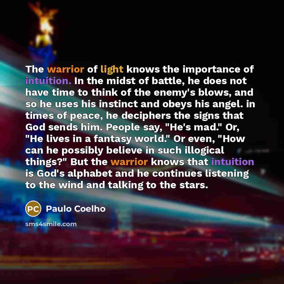 “The warrior of light knows the importance of intuition. In the midst of battle, he does not have time to think of the enemy's blows, and so he uses his instinct and obeys his angel. in times of peace, he deciphers the signs that God sends him. People say, "He's mad." Or, "He lives in a fantasy…” quote by Paulo Coelho