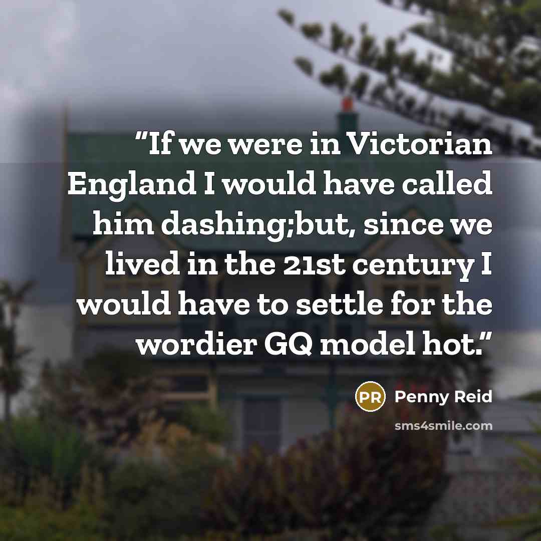 “If we were in Victorian England I would have called him dashing;but, since we lived in the 21st century I would have to settle for the wordier GQ model hot.” quote by Penny Reid