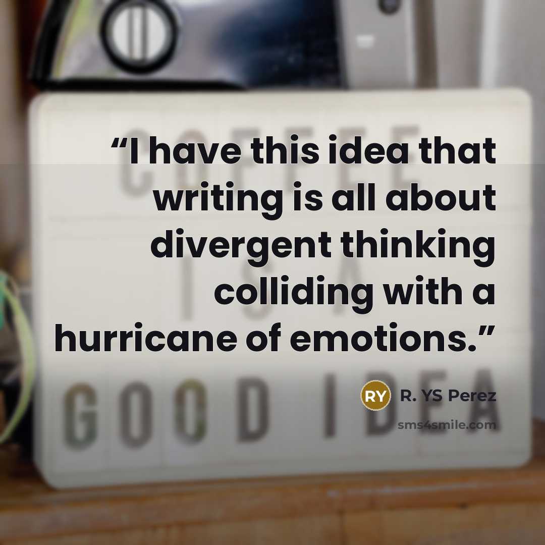 “I have this idea that writing is all about divergent thinking colliding with a hurricane of emotions.” quote by R. YS Perez