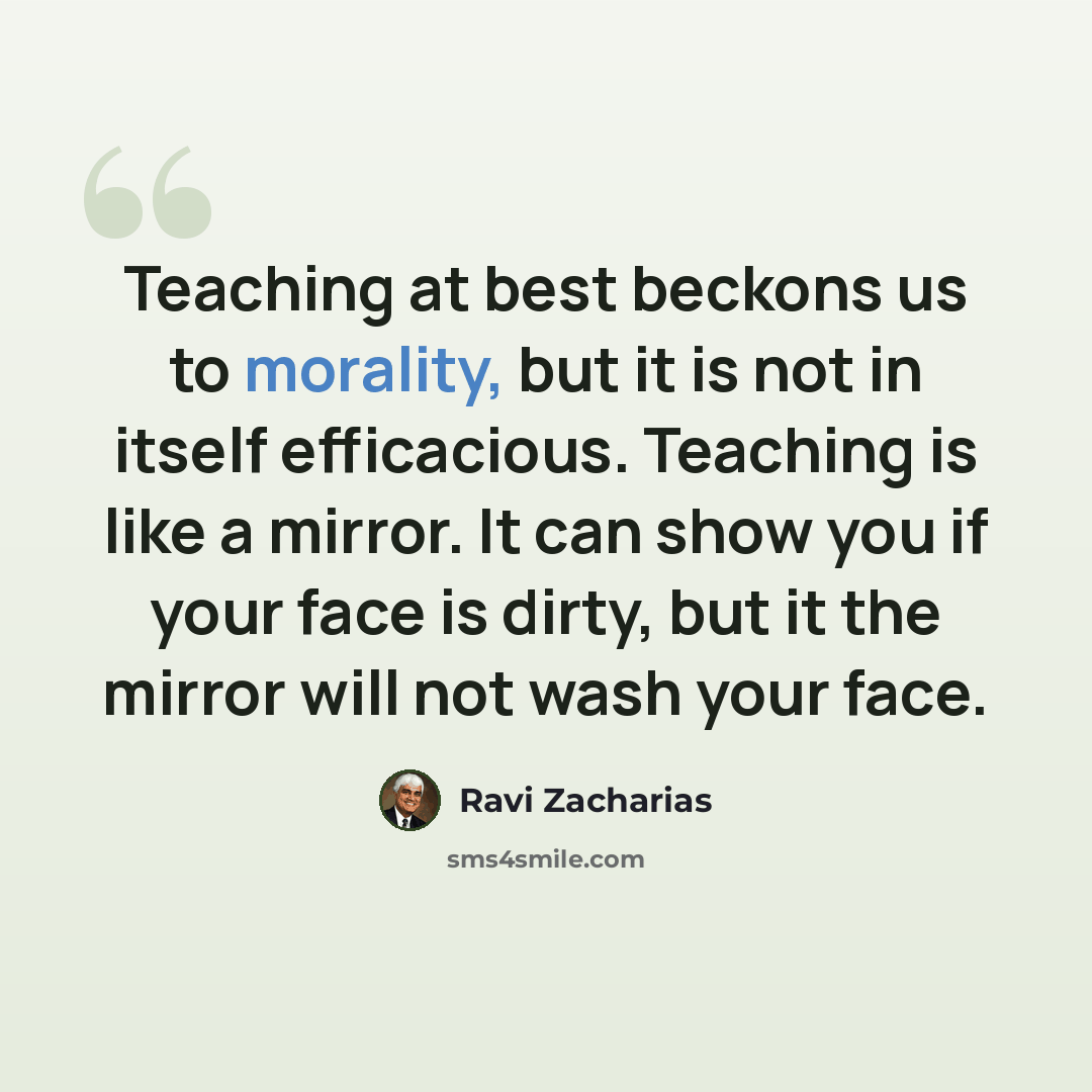 “Teaching at best beckons us to morality, but it is not in itself efficacious. Teaching is like a mirror. It can show you if your face is dirty, but it the mirror will not wash your face.” quote by Ravi Zacharias