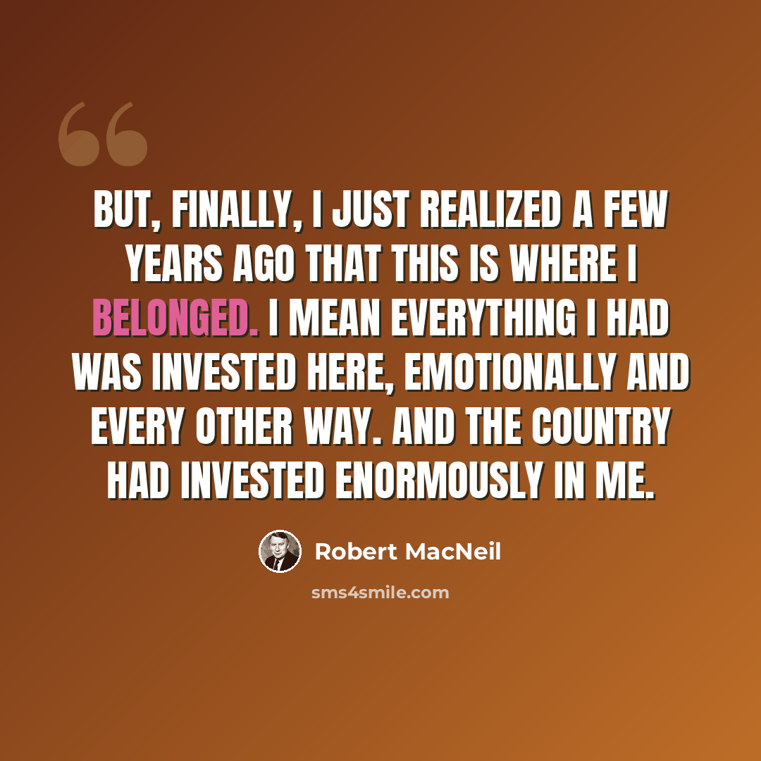 “But, finally, I just realized a few years ago that this is where I belonged. I mean everything I had was invested here, emotionally and every other way. And the country had invested enormously in me.” quote by Robert MacNeil