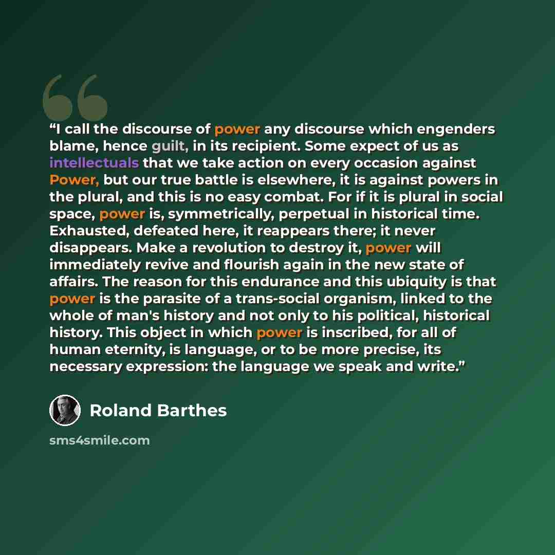 “I call the discourse of power any discourse which engenders blame, hence guilt, in its recipient. Some expect of us as intellectuals that we take action on every occasion against Power, but our true battle is elsewhere, it is against powers in the plural, and this is no easy combat. For if it is…” quote by Roland Barthes