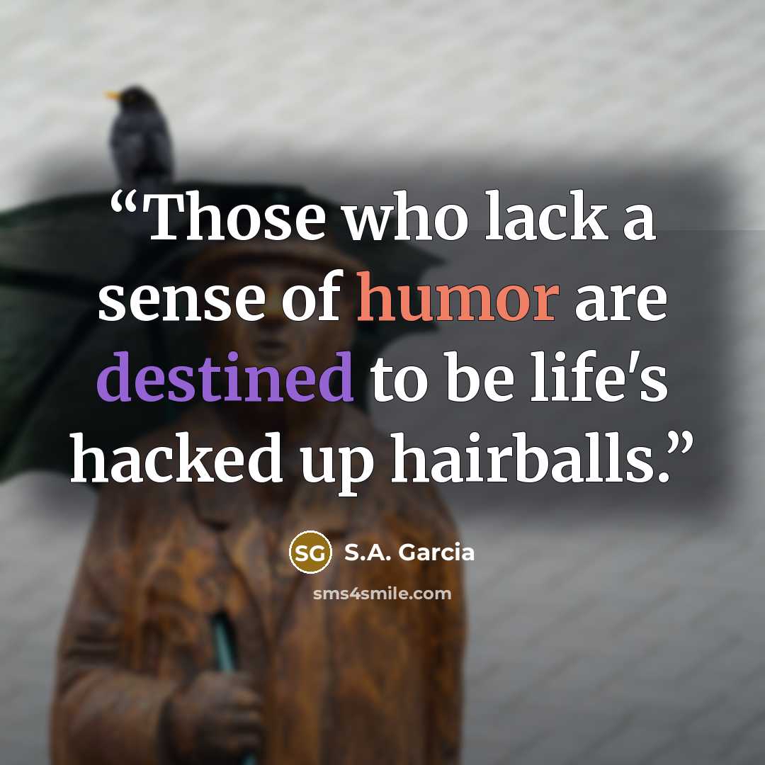 “Those who lack a sense of humor are destined to be life's hacked up hairballs.” quote by S.A. Garcia