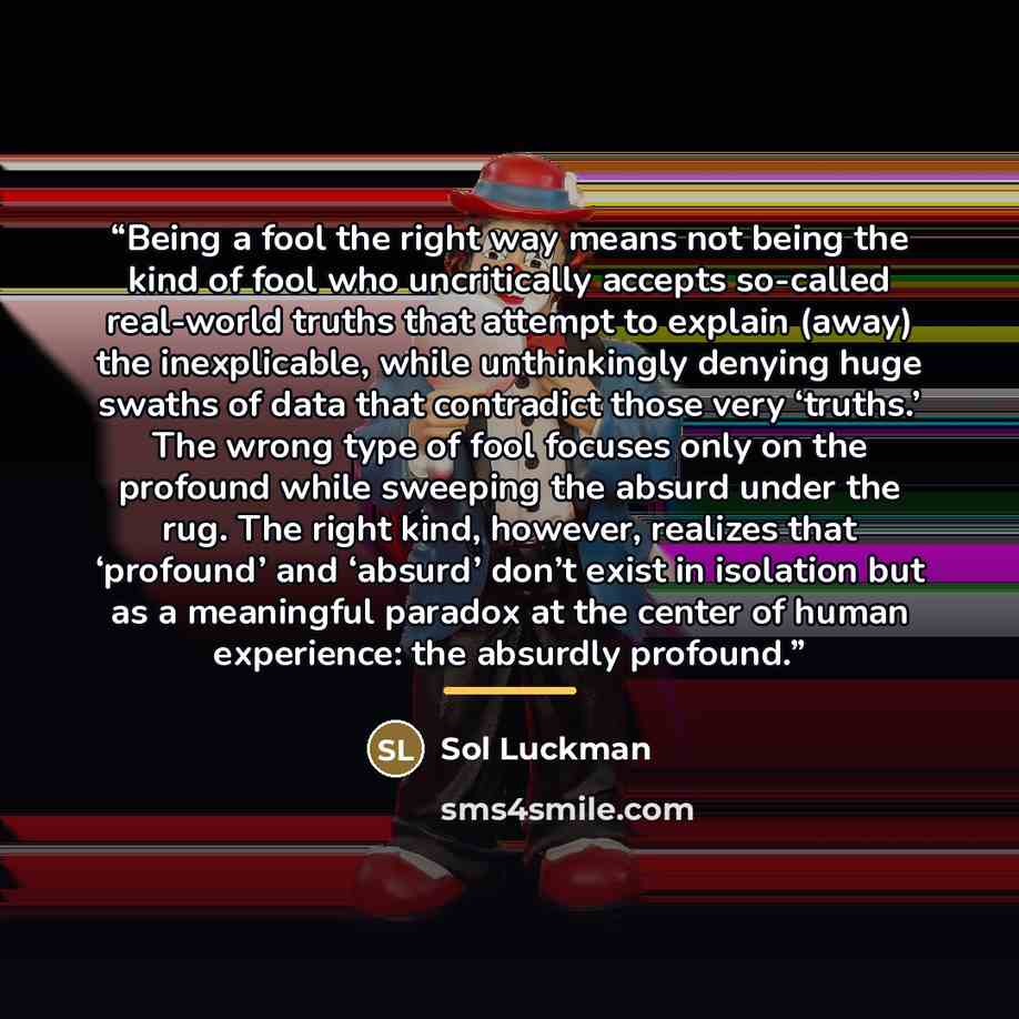 “Being a fool the right way means not being the kind of fool who uncritically accepts so-called real-world truths that attempt to explain (away) the inexplicable, while unthinkingly denying huge swaths of data that contradict those very ‘truths.’ The wrong type of fool focuses only on the profound…” quote by Sol Luckman
