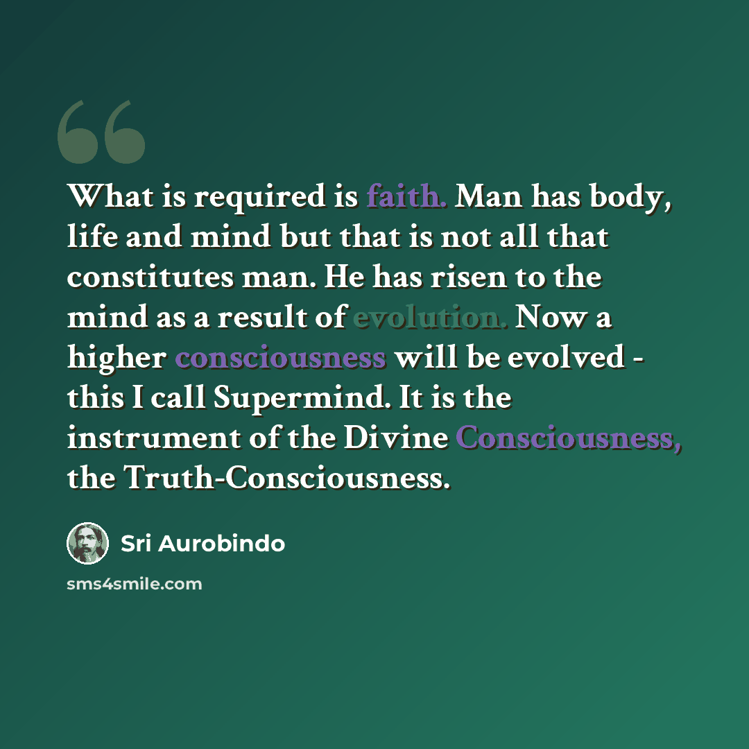 “What is required is faith. Man has body, life and mind but that is not all that constitutes man. He has risen to the mind as a result of evolution. Now a higher consciousness will be evolved - this I call Supermind. It is the instrument of the Divine Consciousness, the Truth-Consciousness.” quote by Sri Aurobindo