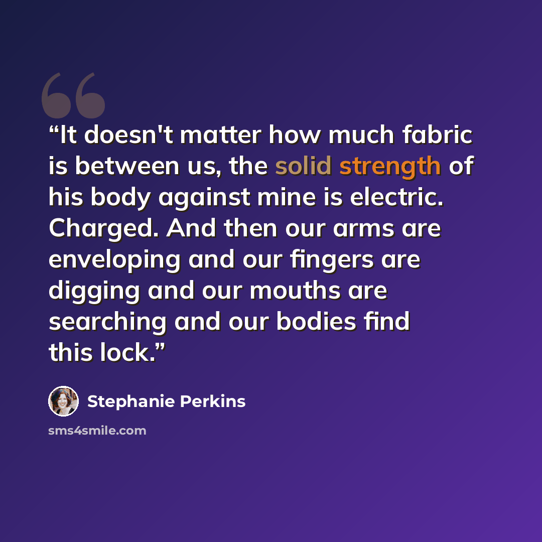 “It doesn't matter how much fabric is between us, the solid strength of his body against mine is electric. Charged. And then our arms are enveloping and our fingers are digging and our mouths are searching and our bodies find this lock.” quote by Stephanie Perkins