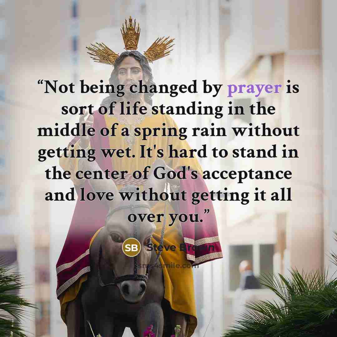 “Not being changed by prayer is sort of life standing in the middle of a spring rain without getting wet. It's hard to stand in the center of God's acceptance and love without getting it all over you.” quote by Steve Brown