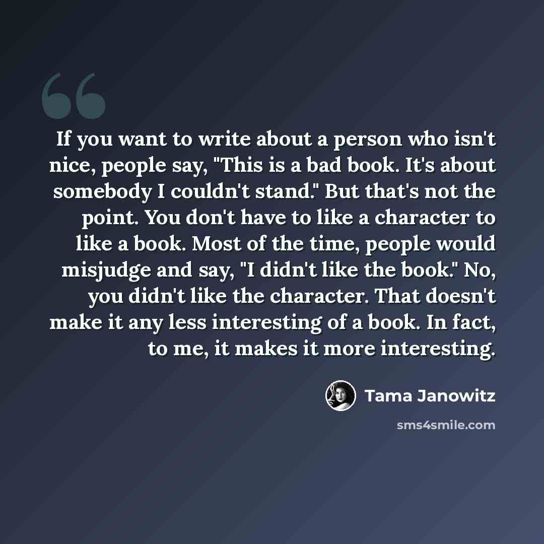 “If you want to write about a person who isn't nice, people say, "This is a bad book. It's about somebody I couldn't stand." But that's not the point. You don't have to like a character to like a book. Most of the time, people would misjudge and say, "I didn't like the book." No, you didn't like…” quote by Tama Janowitz