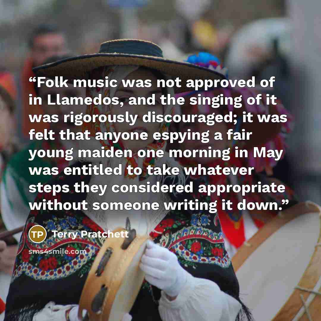 “Folk music was not approved of in Llamedos, and the singing of it was rigorously discouraged; it was felt that anyone espying a fair young maiden one morning in May was entitled to take whatever steps they considered appropriate without someone writing it down.” quote by Terry Pratchett