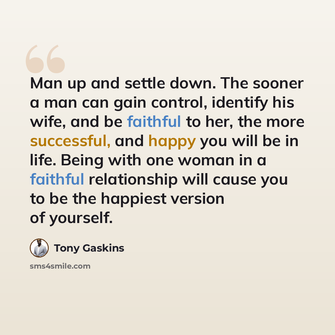 “Man up and settle down. The sooner a man can gain control, identify his wife, and be faithful to her, the more successful, and happy you will be in life. Being with one woman in a faithful relationship will cause you to be the happiest version of yourself.” quote by Tony Gaskins