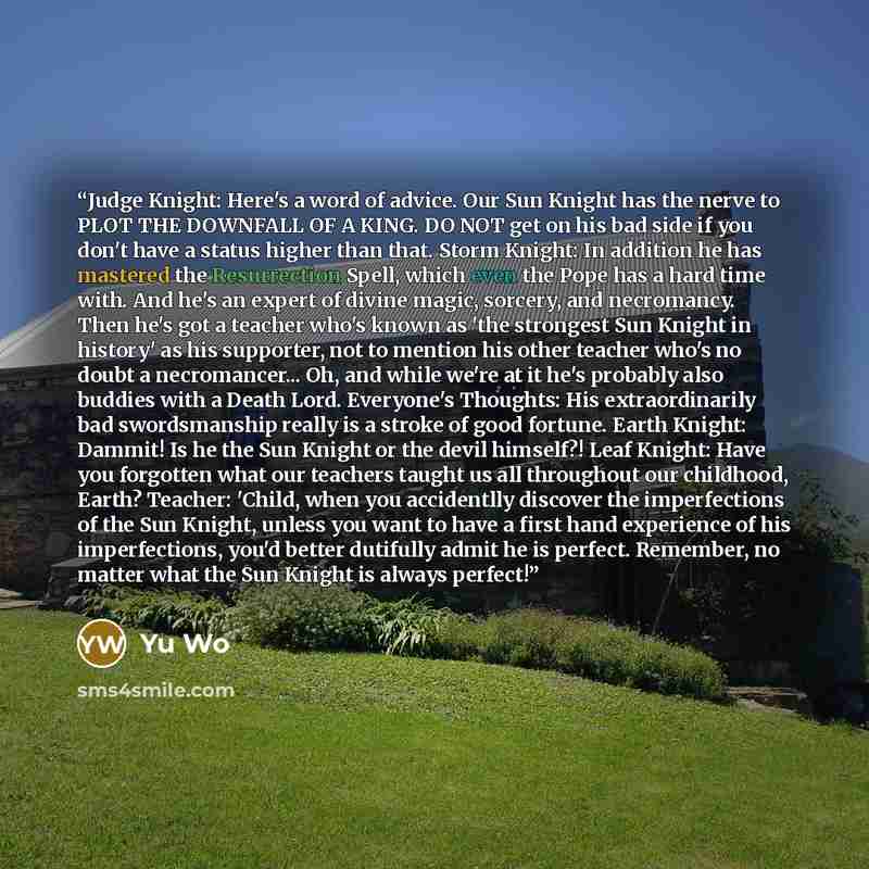 “Judge Knight: Here's a word of advice. Our Sun Knight has the nerve to PLOT THE DOWNFALL OF A KING. DO NOT get on his bad side if you don't have a status higher than that. Storm Knight: In addition he has mastered the Resurrection Spell, which even the Pope has a hard time with. And he's an expert…” quote by Yu Wo