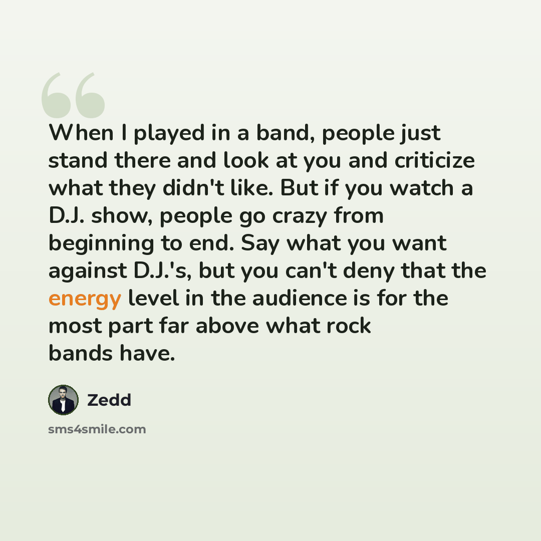 “When I played in a band, people just stand there and look at you and criticize what they didn't like. But if you watch a D.J. show, people go crazy from beginning to end. Say what you want against D.J.'s, but you can't deny that the energy level in the audience is for the most part far above what…” quote by Zedd