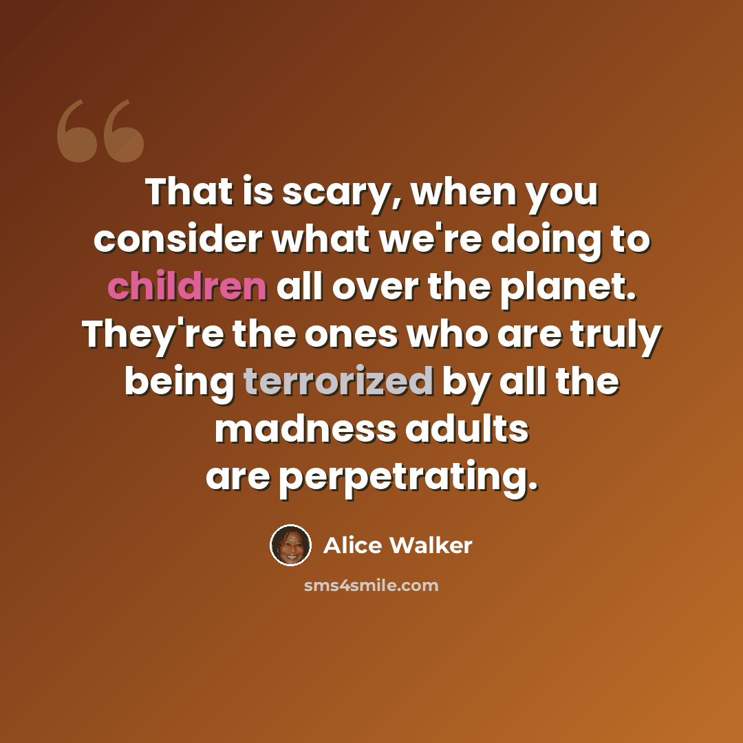 “That is scary, when you consider what we're doing to children all over the planet. They're the ones who are truly being terrorized by all the madness adults are perpetrating.” quote by Alice Walker