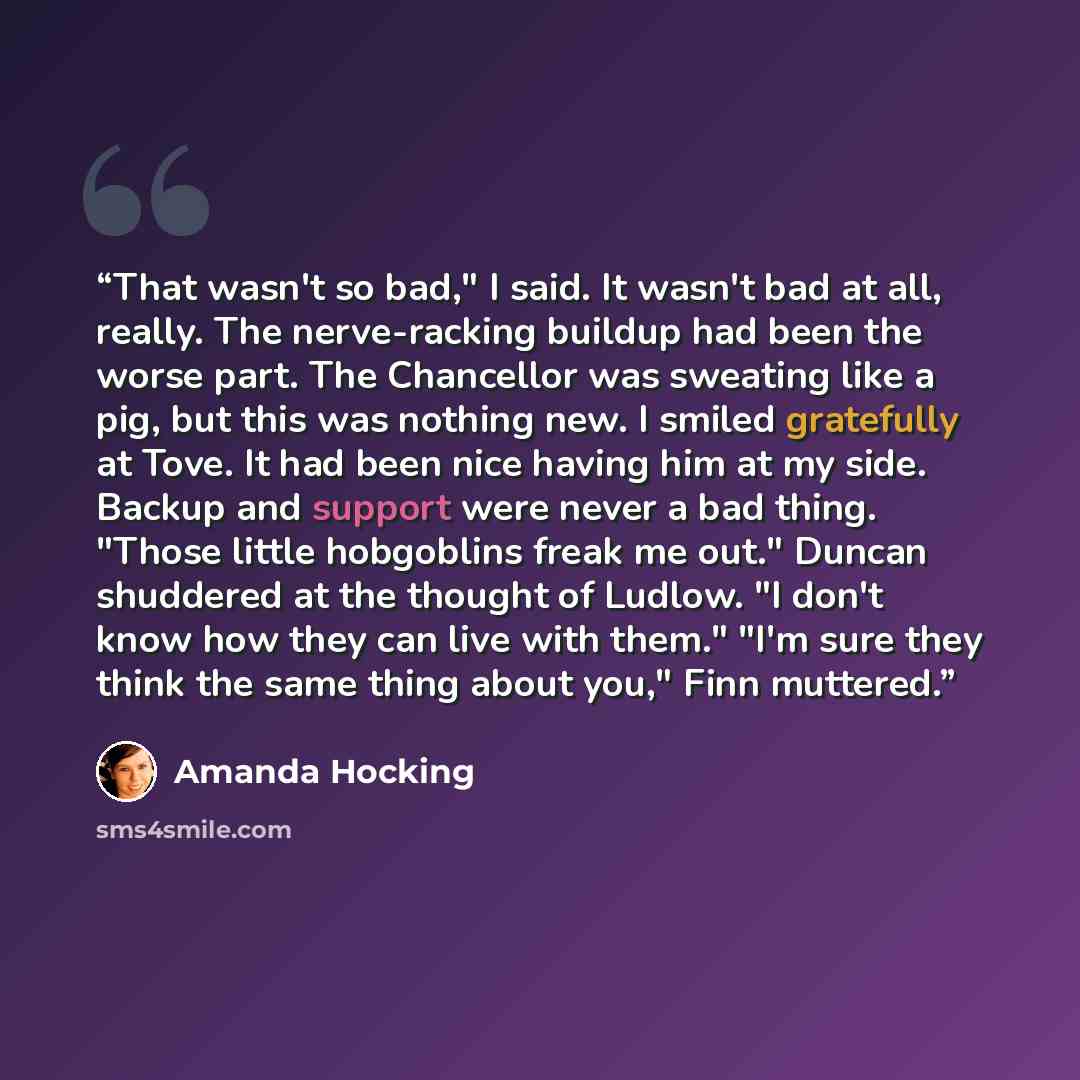 “That wasn't so bad," I said. It wasn't bad at all, really. The nerve-racking buildup had been the worse part. The Chancellor was sweating like a pig, but this was nothing new. I smiled gratefully at Tove. It had been nice having him at my side. Backup and support were never a bad thing. "Those…” quote by Amanda Hocking