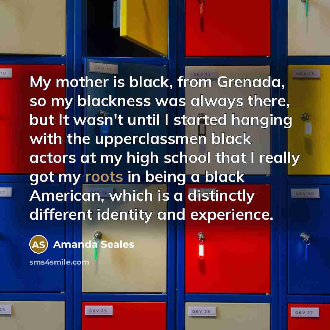 “My mother is black, from Grenada, so my blackness was always there, but It wasn't until I started hanging with the upperclassmen black actors at my high school that I really got my roots in being a black American, which is a distinctly different identity and experience.” quote by Amanda Seales