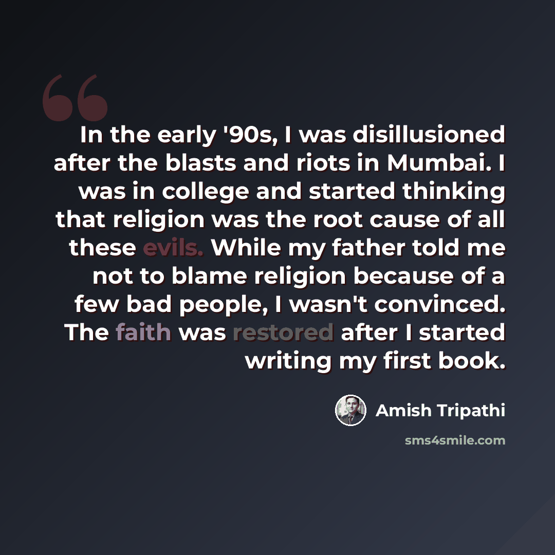 “In the early '90s, I was disillusioned after the blasts and riots in Mumbai. I was in college and started thinking that religion was the root cause of all these evils. While my father told me not to blame religion because of a few bad people, I wasn't convinced. The faith was restored after I…” quote by Amish Tripathi